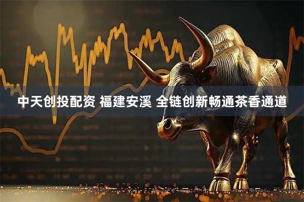 中天创投配资 福建安溪 全链创新畅通茶香通道