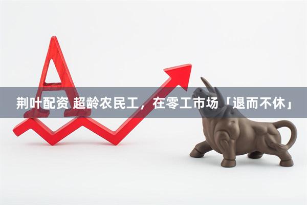荆叶配资 超龄农民工，在零工市场「退而不休」