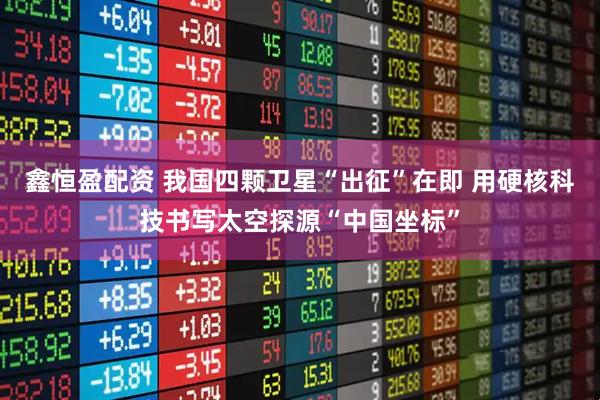 鑫恒盈配资 我国四颗卫星“出征”在即 用硬核科技书写太空探源“中国坐标”