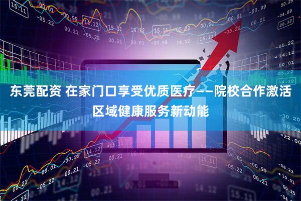 东莞配资 在家门口享受优质医疗——院校合作激活区域健康服务新动能