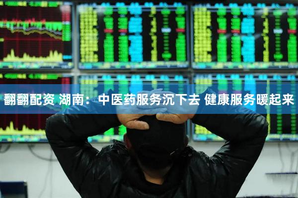 翻翻配资 湖南：中医药服务沉下去 健康服务暖起来