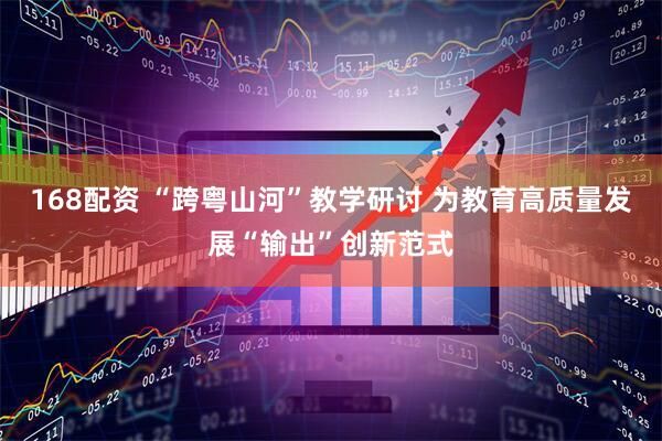 168配资 “跨粤山河”教学研讨 为教育高质量发展“输出”创新范式