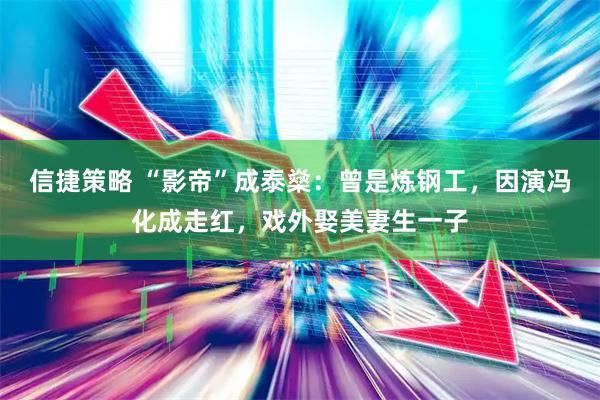 信捷策略 “影帝”成泰燊：曾是炼钢工，因演冯化成走红，戏外娶美妻生一子