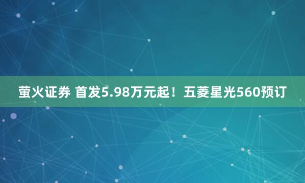 萤火证券 首发5.98万元起！五菱星光560预订