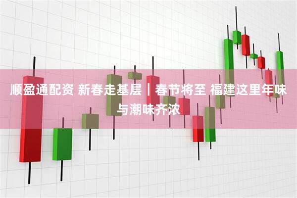 顺盈通配资 新春走基层｜春节将至 福建这里年味与潮味齐浓