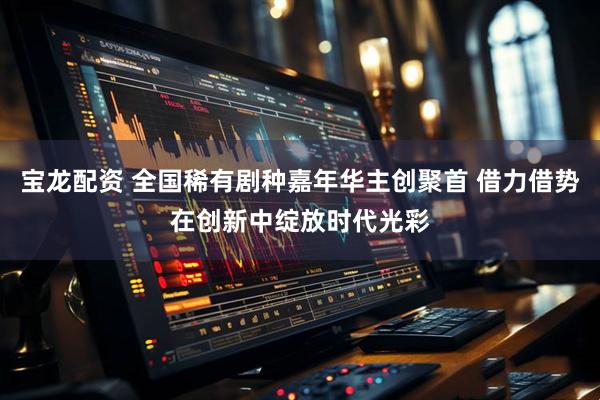 宝龙配资 全国稀有剧种嘉年华主创聚首 借力借势在创新中绽放时代光彩