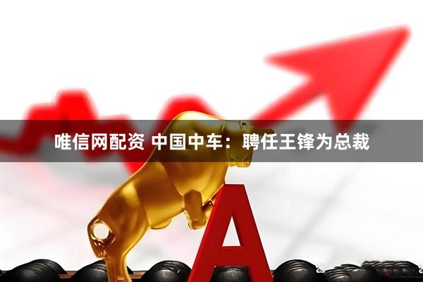 唯信网配资 中国中车：聘任王锋为总裁